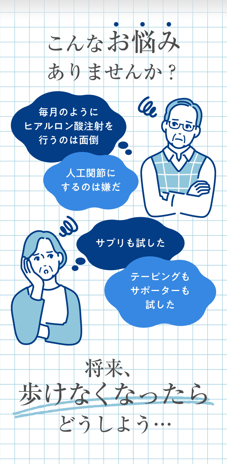 こんなお悩みありませんか？毎月のようにヒアルロン酸注射を行うのは面倒だ。人工関節にするのは嫌だ。サプリも試した。テーピングもサポーターも試した。将来、歩けなくなったらどうしよう…